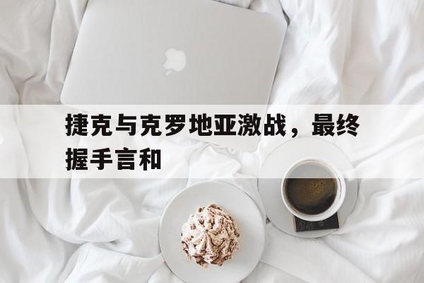 捷克与克罗地亚激战，最终握手言和的简单介绍