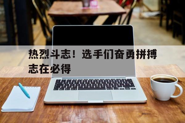 热烈斗志！选手们奋勇拼搏志在必得的简单介绍