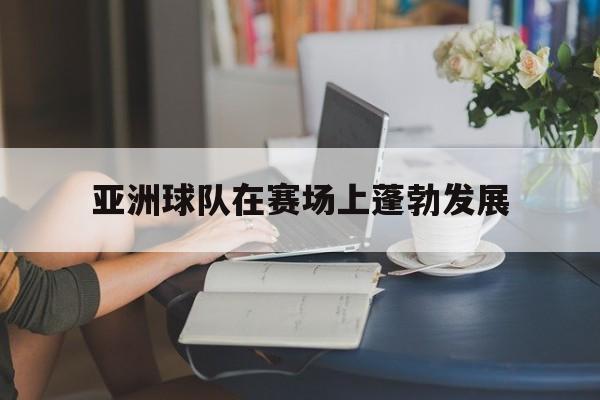 亚洲球队在赛场上蓬勃发展的简单介绍