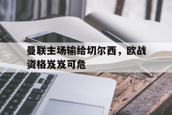 曼联主场输给切尔西，欧战资格岌岌可危的简单介绍