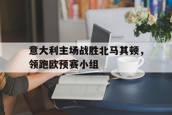 意大利主场战胜北马其顿，领跑欧预赛小组的简单介绍