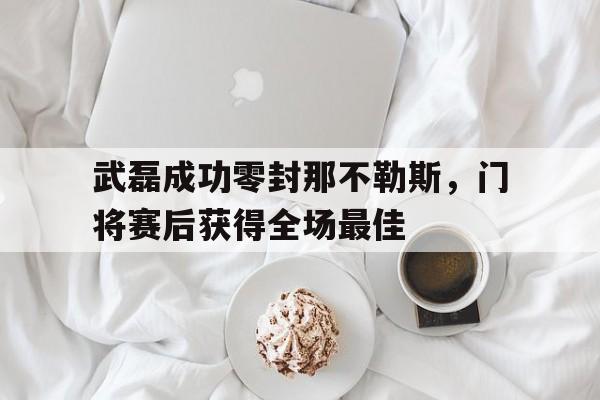 武磊成功零封那不勒斯，门将赛后获得全场最佳武磊成功零封那不勒斯,门将赛后获得全场最佳进球