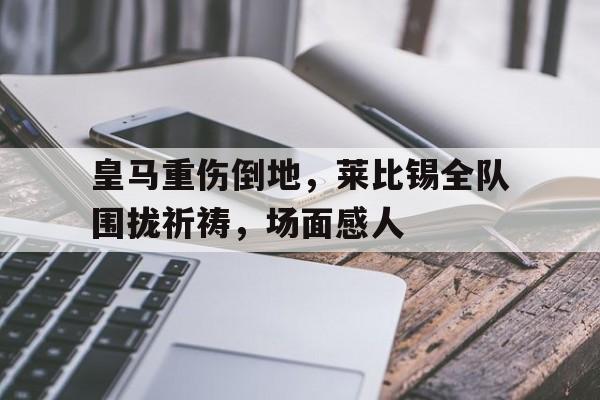 皇马重伤倒地，莱比锡全队围拢祈祷，场面感人