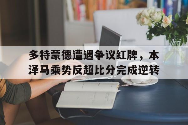 多特蒙德遭遇争议红牌，本泽马乘势反超比分完成逆转多特蒙德对马德里结果